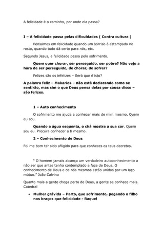 A felicidade é o caminho, por onde ela passa?
I – A felicidade passa pelas dificuldades ( Contra cultura )
Pensamos em felicidade quando um sorriso é estampado no
rosto, quando tudo dá certo para nós, etc.
Segundo Jesus, a felicidade passa pelo sofrimento.
Quem quer chorar, ser perseguido, ser pobre? Não vejo a
hora de ser perseguido, de chorar, de sofrer?
Felizes são os infelizes – Será que é isto?
A palavra feliz – Makarios – não está declarando como se
sentirão, mas sim o que Deus pensa delas por causa disso –
são felizes.
1 – Auto conhecimento
O sofrimento me ajuda a conhecer mais de mim mesmo. Quem
eu sou.
Quando a água esquenta, o chá mostra a sua cor. Quem
sou eu. Procura conhecer a ti mesmo.
2 – Conhecimento de Deus
Foi me bom ter sido afligido para que conheces os teus decretos.
“ O homem jamais alcança um verdadeiro autoconhecimento a
não ser que antes tenha contemplado a face de Deus. O
conhecimento de Deus e de nós mesmos estão unidos por um laço
mútuo.” João Calvino
Quanto mais a gente chega perto de Deus, a gente se conhece mais.
Catedral
Mulher grávida – Parto, que sofrimento, pegando o filho
nos braços que felicidade - Raquel
 