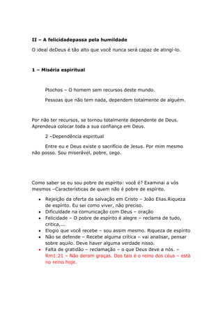 II – A felicidadepassa pela humildade
O ideal deDeus é tão alto que você nunca será capaz de atingí-lo.
1 – Miséria espiritual
Ptochos – O homem sem recursos deste mundo.
Pessoas que não tem nada, dependem totalmente de alguém.
Por não ter recursos, se tornou totalmente dependente de Deus.
Aprendeua colocar toda a sua confiança em Deus.
2 –Dependência espiritual
Entre eu e Deus existe o sacrifício de Jesus. Por mim mesmo
não posso. Sou miserável, pobre, cego.
Como saber se eu sou pobre de espírito: você é? Examinai a vós
mesmos –Características de quem não é pobre de espírito.
Rejeição da oferta da salvação em Cristo – João Elias.Riqueza
de espírito. Eu sei como viver, não preciso.
Dificuldade na comunicação com Deus – oração
Felicidade – O pobre de espírito é alegre – reclama de tudo,
critica,...
Elogio que você recebe – sou assim mesmo. Riqueza de espírito
Não se defende – Recebe alguma crítica – vai analisar, pensar
sobre aquilo. Deve haver alguma verdade nisso.
Falta de gratidão – reclamação – o que Deus deve a nós. –
Rm1:21 – Não deram graças. Dos tais é o reino dos céus – está
no reino hoje.
 