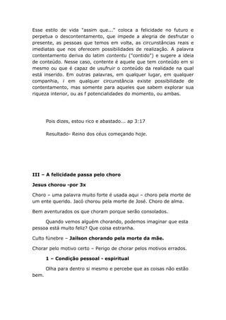 Esse estilo de vida "assim que..." coloca a felicidade no futuro e
perpetua o descontentamento, que impede a alegria de desfrutar o
presente, as pessoas que temos em volta, as circunstâncias reais e
imediatas que nos oferecem possibilidades de realização. A palavra
contentamento deriva do latim contentu ("contido") e sugere a ideia
de conteúdo. Nesse caso, contente é aquele que tem conteúdo em si
mesmo ou que é capaz de usufruir o conteúdo da realidade na qual
está inserido. Em outras palavras, em qualquer lugar, em qualquer
companhia, i em qualquer circunstância existe possibilidade de
contentamento, mas somente para aqueles que sabem explorar sua
riqueza interior, ou as f potencialidades do momento, ou ambas.
Pois dizes, estou rico e abastado... ap 3:17
Resultado- Reino dos céus começando hoje.
III – A felicidade passa pelo choro
Jesus chorou -por 3x
Choro – uma palavra muito forte é usada aqui – choro pela morte de
um ente querido. Jacó chorou pela morte de José. Choro de alma.
Bem aventurados os que choram porque serão consolados.
Quando vemos alguém chorando, podemos imaginar que esta
pessoa está muito feliz? Que coisa estranha.
Culto fúnebre – Jailson chorando pela morte da mãe.
Chorar pelo motivo certo – Perigo de chorar pelos motivos errados.
1 – Condição pessoal - espiritual
Olha para dentro si mesmo e percebe que as coisas não estão
bem.
 