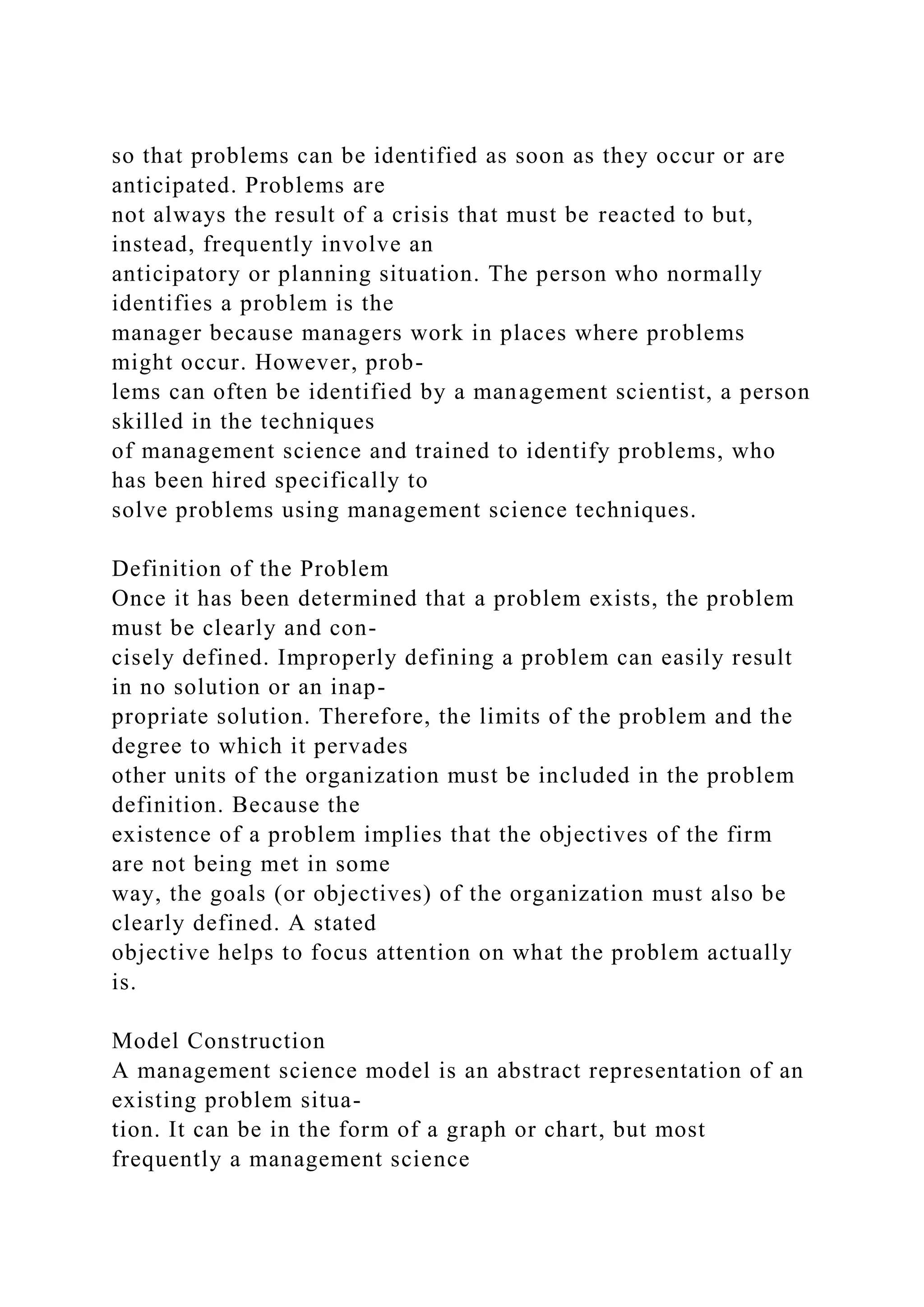 so that problems can be identified as soon as they occur or are
anticipated. Problems are
not always the result of a crisis that must be reacted to but,
instead, frequently involve an
anticipatory or planning situation. The person who normally
identifies a problem is the
manager because managers work in places where problems
might occur. However, prob-
lems can often be identified by a management scientist, a person
skilled in the techniques
of management science and trained to identify problems, who
has been hired specifically to
solve problems using management science techniques.
Definition of the Problem
Once it has been determined that a problem exists, the problem
must be clearly and con-
cisely defined. Improperly defining a problem can easily result
in no solution or an inap-
propriate solution. Therefore, the limits of the problem and the
degree to which it pervades
other units of the organization must be included in the problem
definition. Because the
existence of a problem implies that the objectives of the firm
are not being met in some
way, the goals (or objectives) of the organization must also be
clearly defined. A stated
objective helps to focus attention on what the problem actually
is.
Model Construction
A management science model is an abstract representation of an
existing problem situa-
tion. It can be in the form of a graph or chart, but most
frequently a management science
 