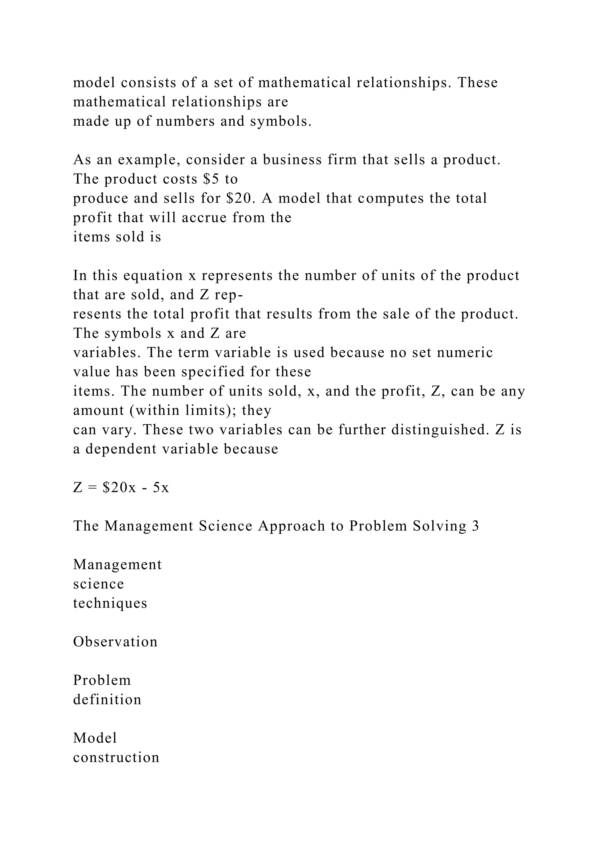 model consists of a set of mathematical relationships. These
mathematical relationships are
made up of numbers and symbols.
As an example, consider a business firm that sells a product.
The product costs $5 to
produce and sells for $20. A model that computes the total
profit that will accrue from the
items sold is
In this equation x represents the number of units of the product
that are sold, and Z rep-
resents the total profit that results from the sale of the product.
The symbols x and Z are
variables. The term variable is used because no set numeric
value has been specified for these
items. The number of units sold, x, and the profit, Z, can be any
amount (within limits); they
can vary. These two variables can be further distinguished. Z is
a dependent variable because
Z = $20x - 5x
The Management Science Approach to Problem Solving 3
Management
science
techniques
Observation
Problem
definition
Model
construction
 