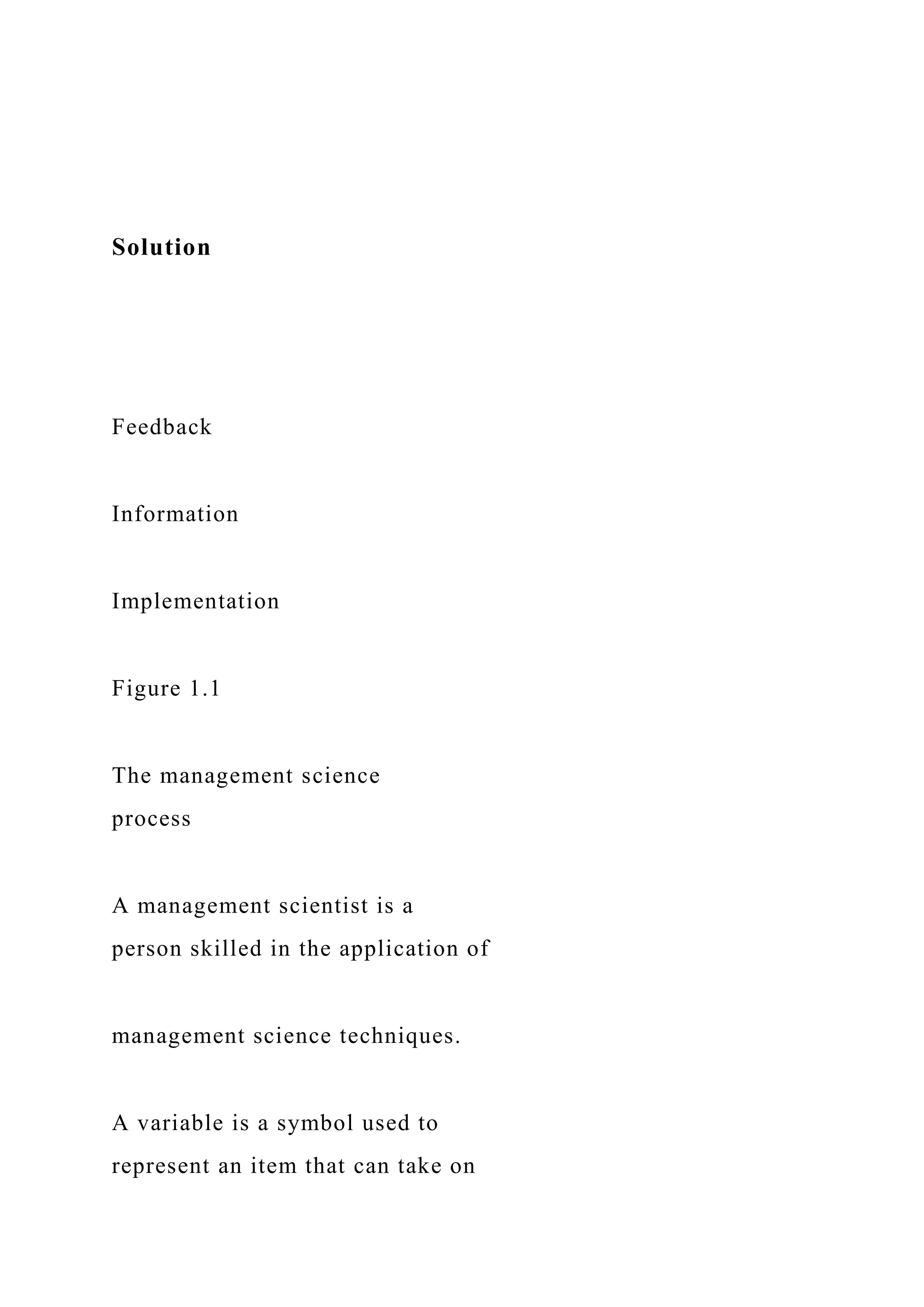 Solution
Feedback
Information
Implementation
Figure 1.1
The management science
process
A management scientist is a
person skilled in the application of
management science techniques.
A variable is a symbol used to
represent an item that can take on
 