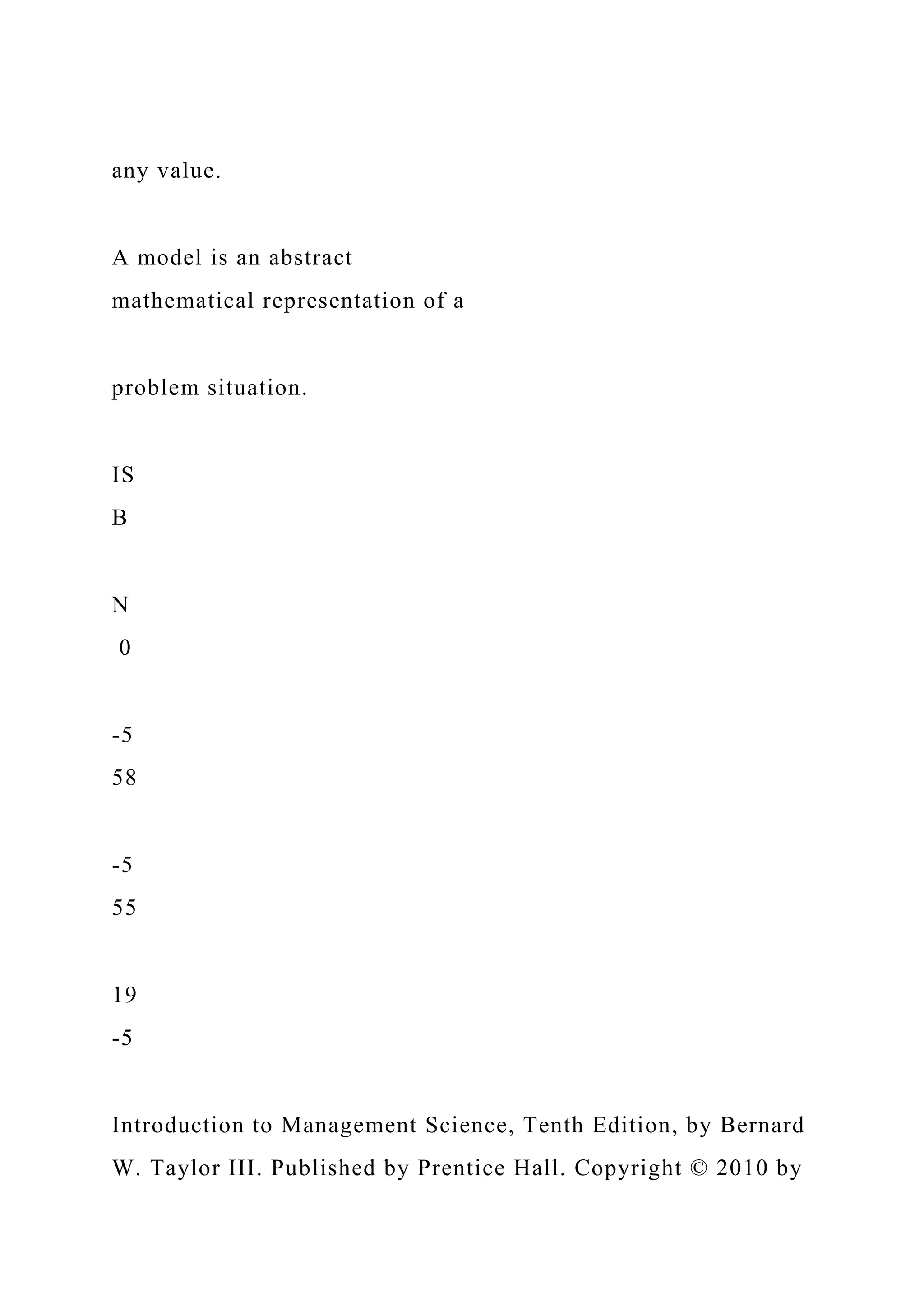any value.
A model is an abstract
mathematical representation of a
problem situation.
IS
B
N
0
-5
58
-5
55
19
-5
Introduction to Management Science, Tenth Edition, by Bernard
W. Taylor III. Published by Prentice Hall. Copyright © 2010 by
 