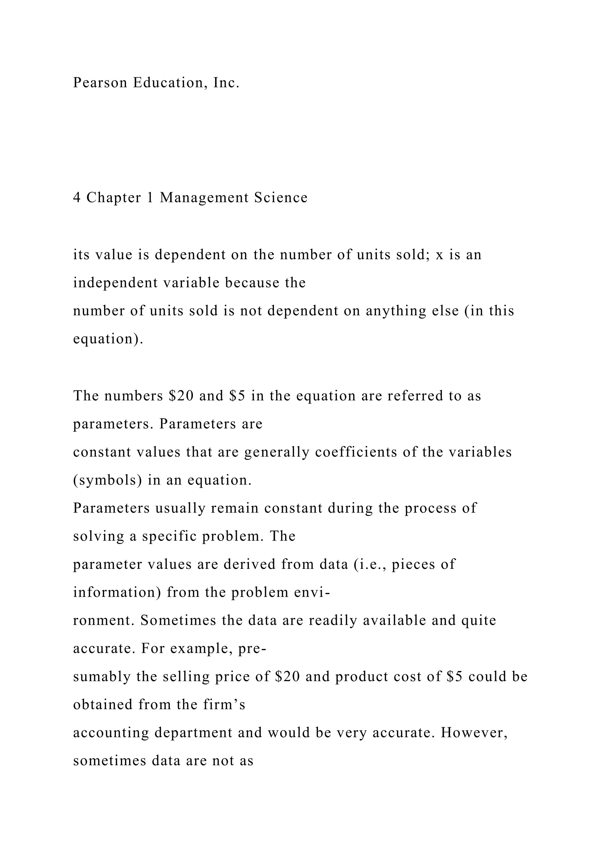 Pearson Education, Inc.
4 Chapter 1 Management Science
its value is dependent on the number of units sold; x is an
independent variable because the
number of units sold is not dependent on anything else (in this
equation).
The numbers $20 and $5 in the equation are referred to as
parameters. Parameters are
constant values that are generally coefficients of the variables
(symbols) in an equation.
Parameters usually remain constant during the process of
solving a specific problem. The
parameter values are derived from data (i.e., pieces of
information) from the problem envi-
ronment. Sometimes the data are readily available and quite
accurate. For example, pre-
sumably the selling price of $20 and product cost of $5 could be
obtained from the firm’s
accounting department and would be very accurate. However,
sometimes data are not as
 