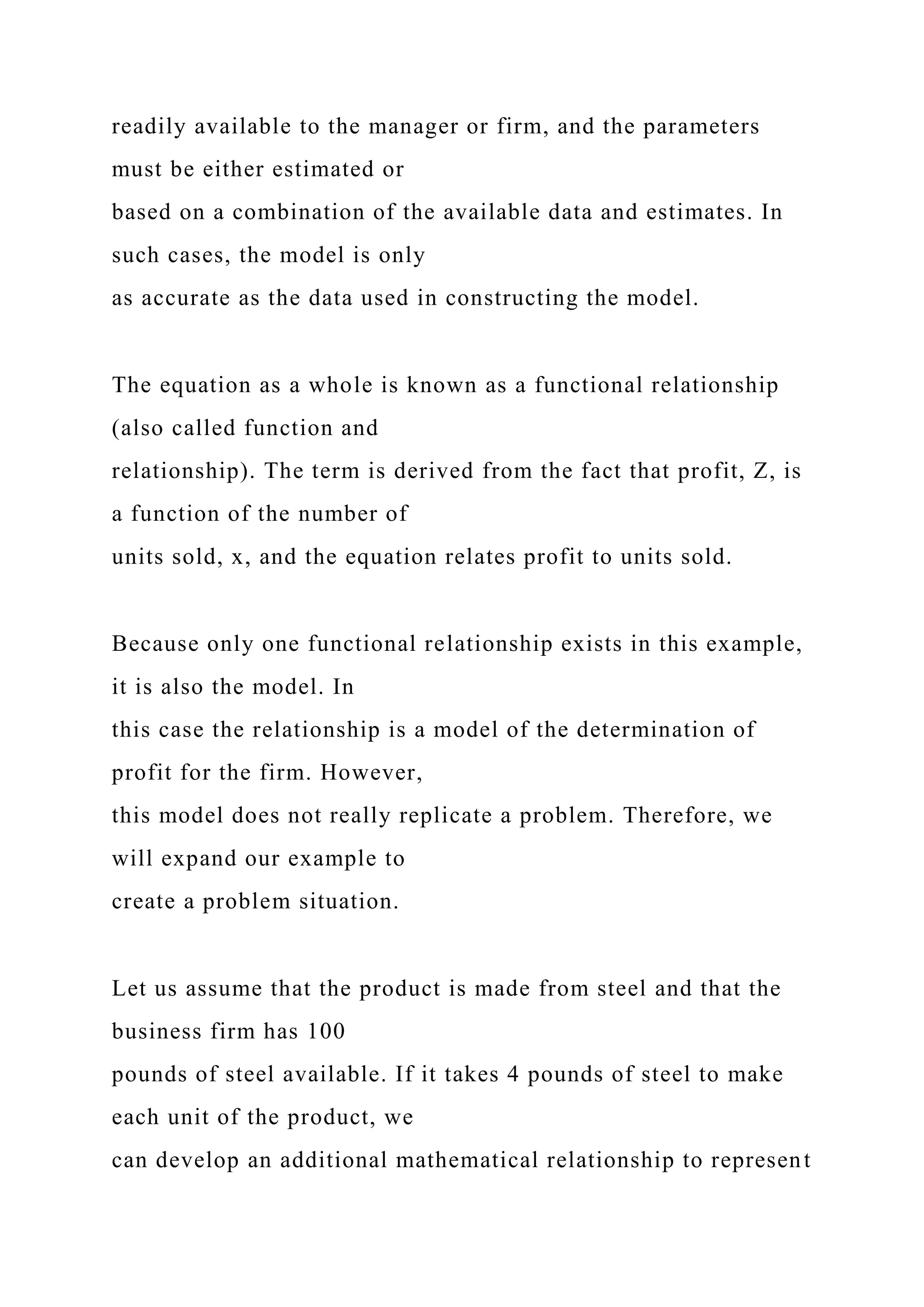 readily available to the manager or firm, and the parameters
must be either estimated or
based on a combination of the available data and estimates. In
such cases, the model is only
as accurate as the data used in constructing the model.
The equation as a whole is known as a functional relationship
(also called function and
relationship). The term is derived from the fact that profit, Z, is
a function of the number of
units sold, x, and the equation relates profit to units sold.
Because only one functional relationship exists in this example,
it is also the model. In
this case the relationship is a model of the determination of
profit for the firm. However,
this model does not really replicate a problem. Therefore, we
will expand our example to
create a problem situation.
Let us assume that the product is made from steel and that the
business firm has 100
pounds of steel available. If it takes 4 pounds of steel to make
each unit of the product, we
can develop an additional mathematical relationship to represent
 