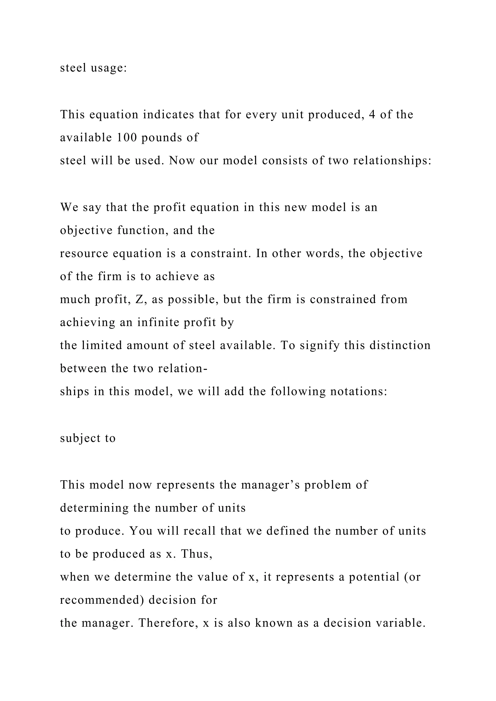 steel usage:
This equation indicates that for every unit produced, 4 of the
available 100 pounds of
steel will be used. Now our model consists of two relationships:
We say that the profit equation in this new model is an
objective function, and the
resource equation is a constraint. In other words, the objective
of the firm is to achieve as
much profit, Z, as possible, but the firm is constrained from
achieving an infinite profit by
the limited amount of steel available. To signify this distinction
between the two relation-
ships in this model, we will add the following notations:
subject to
This model now represents the manager’s problem of
determining the number of units
to produce. You will recall that we defined the number of units
to be produced as x. Thus,
when we determine the value of x, it represents a potential (or
recommended) decision for
the manager. Therefore, x is also known as a decision variable.
 