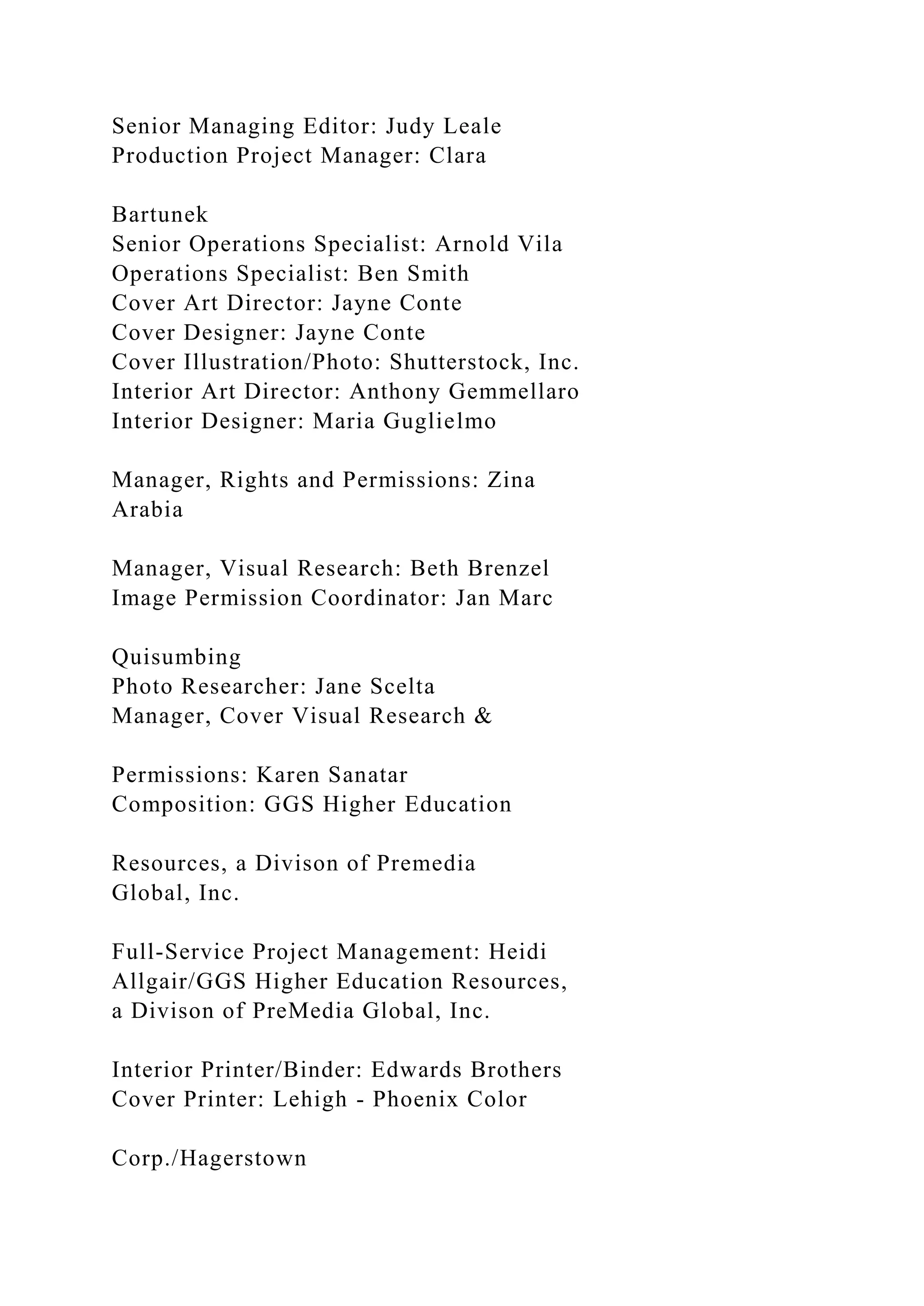 Senior Managing Editor: Judy Leale
Production Project Manager: Clara
Bartunek
Senior Operations Specialist: Arnold Vila
Operations Specialist: Ben Smith
Cover Art Director: Jayne Conte
Cover Designer: Jayne Conte
Cover Illustration/Photo: Shutterstock, Inc.
Interior Art Director: Anthony Gemmellaro
Interior Designer: Maria Guglielmo
Manager, Rights and Permissions: Zina
Arabia
Manager, Visual Research: Beth Brenzel
Image Permission Coordinator: Jan Marc
Quisumbing
Photo Researcher: Jane Scelta
Manager, Cover Visual Research &
Permissions: Karen Sanatar
Composition: GGS Higher Education
Resources, a Divison of Premedia
Global, Inc.
Full-Service Project Management: Heidi
Allgair/GGS Higher Education Resources,
a Divison of PreMedia Global, Inc.
Interior Printer/Binder: Edwards Brothers
Cover Printer: Lehigh - Phoenix Color
Corp./Hagerstown
 