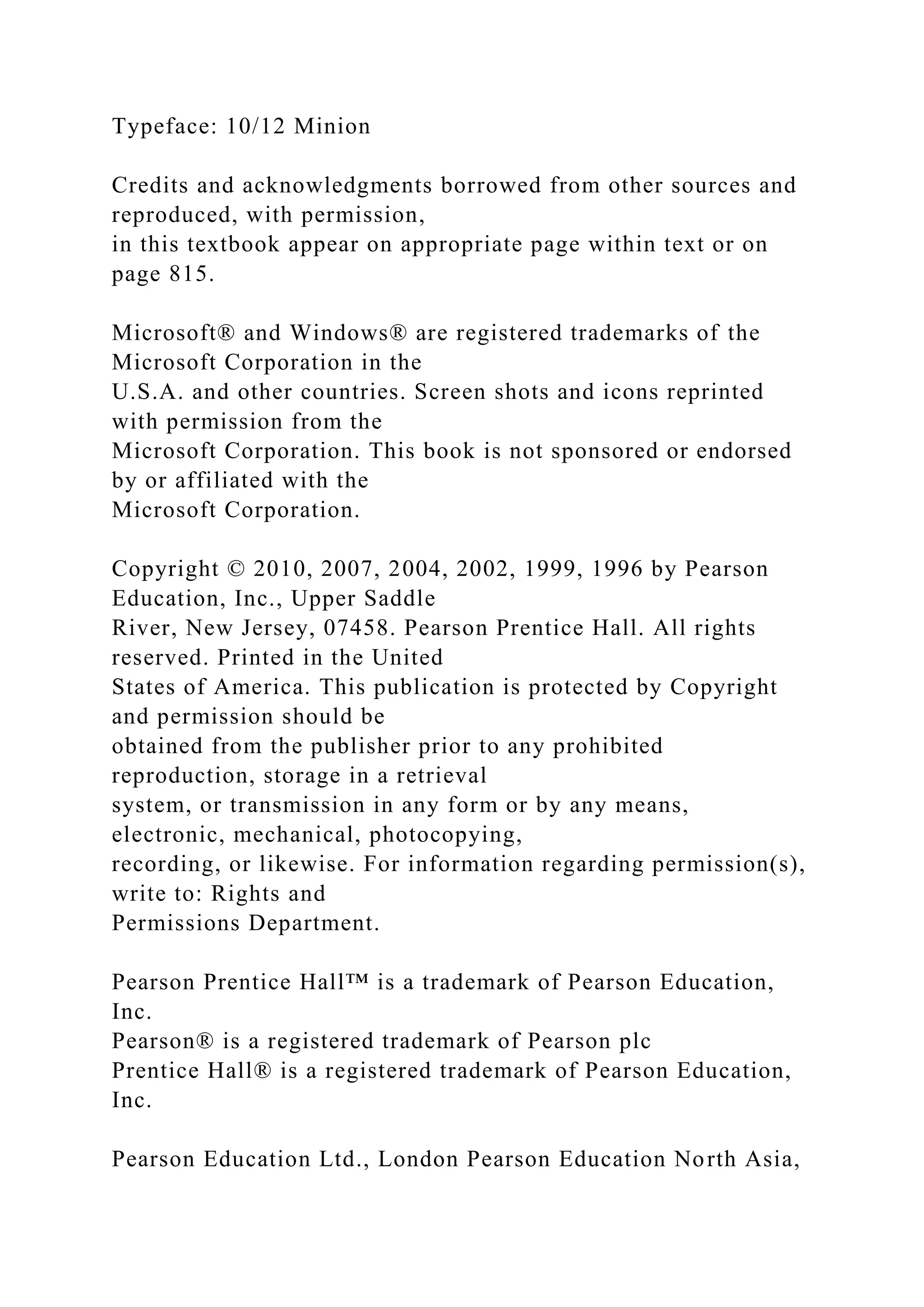 Typeface: 10/12 Minion
Credits and acknowledgments borrowed from other sources and
reproduced, with permission,
in this textbook appear on appropriate page within text or on
page 815.
Microsoft® and Windows® are registered trademarks of the
Microsoft Corporation in the
U.S.A. and other countries. Screen shots and icons reprinted
with permission from the
Microsoft Corporation. This book is not sponsored or endorsed
by or affiliated with the
Microsoft Corporation.
Copyright © 2010, 2007, 2004, 2002, 1999, 1996 by Pearson
Education, Inc., Upper Saddle
River, New Jersey, 07458. Pearson Prentice Hall. All rights
reserved. Printed in the United
States of America. This publication is protected by Copyright
and permission should be
obtained from the publisher prior to any prohibited
reproduction, storage in a retrieval
system, or transmission in any form or by any means,
electronic, mechanical, photocopying,
recording, or likewise. For information regarding permission(s),
write to: Rights and
Permissions Department.
Pearson Prentice Hall™ is a trademark of Pearson Education,
Inc.
Pearson® is a registered trademark of Pearson plc
Prentice Hall® is a registered trademark of Pearson Education,
Inc.
Pearson Education Ltd., London Pearson Education North Asia,
 