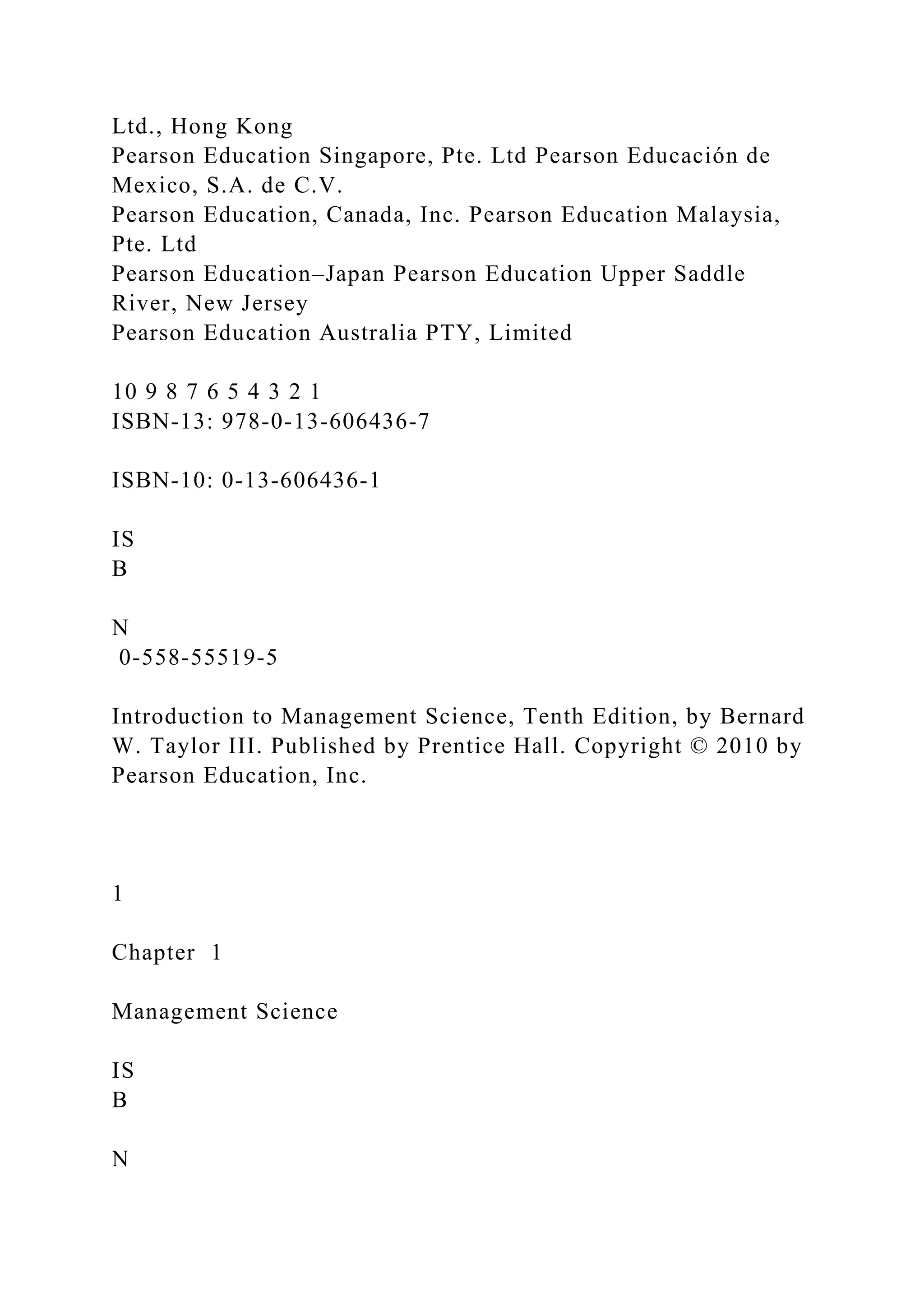 Ltd., Hong Kong
Pearson Education Singapore, Pte. Ltd Pearson Educación de
Mexico, S.A. de C.V.
Pearson Education, Canada, Inc. Pearson Education Malaysia,
Pte. Ltd
Pearson Education–Japan Pearson Education Upper Saddle
River, New Jersey
Pearson Education Australia PTY, Limited
10 9 8 7 6 5 4 3 2 1
ISBN-13: 978-0-13-606436-7
ISBN-10: 0-13-606436-1
IS
B
N
0-558-55519-5
Introduction to Management Science, Tenth Edition, by Bernard
W. Taylor III. Published by Prentice Hall. Copyright © 2010 by
Pearson Education, Inc.
1
Chapter 1
Management Science
IS
B
N
 
