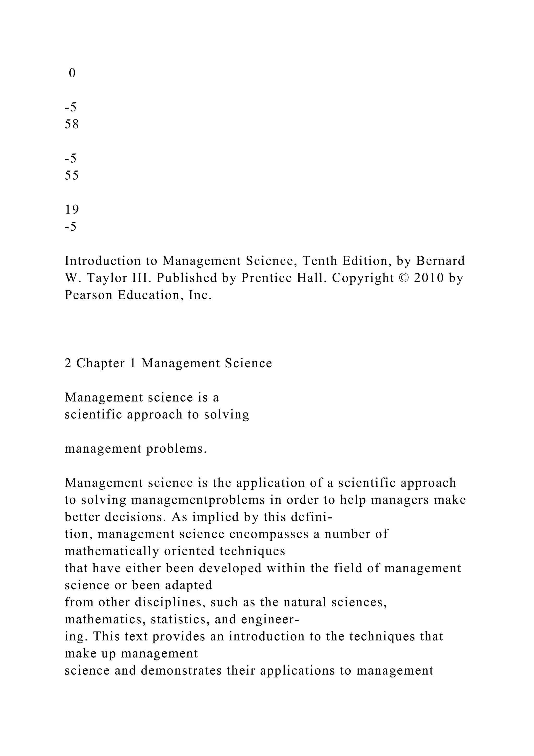 0
-5
58
-5
55
19
-5
Introduction to Management Science, Tenth Edition, by Bernard
W. Taylor III. Published by Prentice Hall. Copyright © 2010 by
Pearson Education, Inc.
2 Chapter 1 Management Science
Management science is a
scientific approach to solving
management problems.
Management science is the application of a scientific approach
to solving managementproblems in order to help managers make
better decisions. As implied by this defini-
tion, management science encompasses a number of
mathematically oriented techniques
that have either been developed within the field of management
science or been adapted
from other disciplines, such as the natural sciences,
mathematics, statistics, and engineer-
ing. This text provides an introduction to the techniques that
make up management
science and demonstrates their applications to management
 
