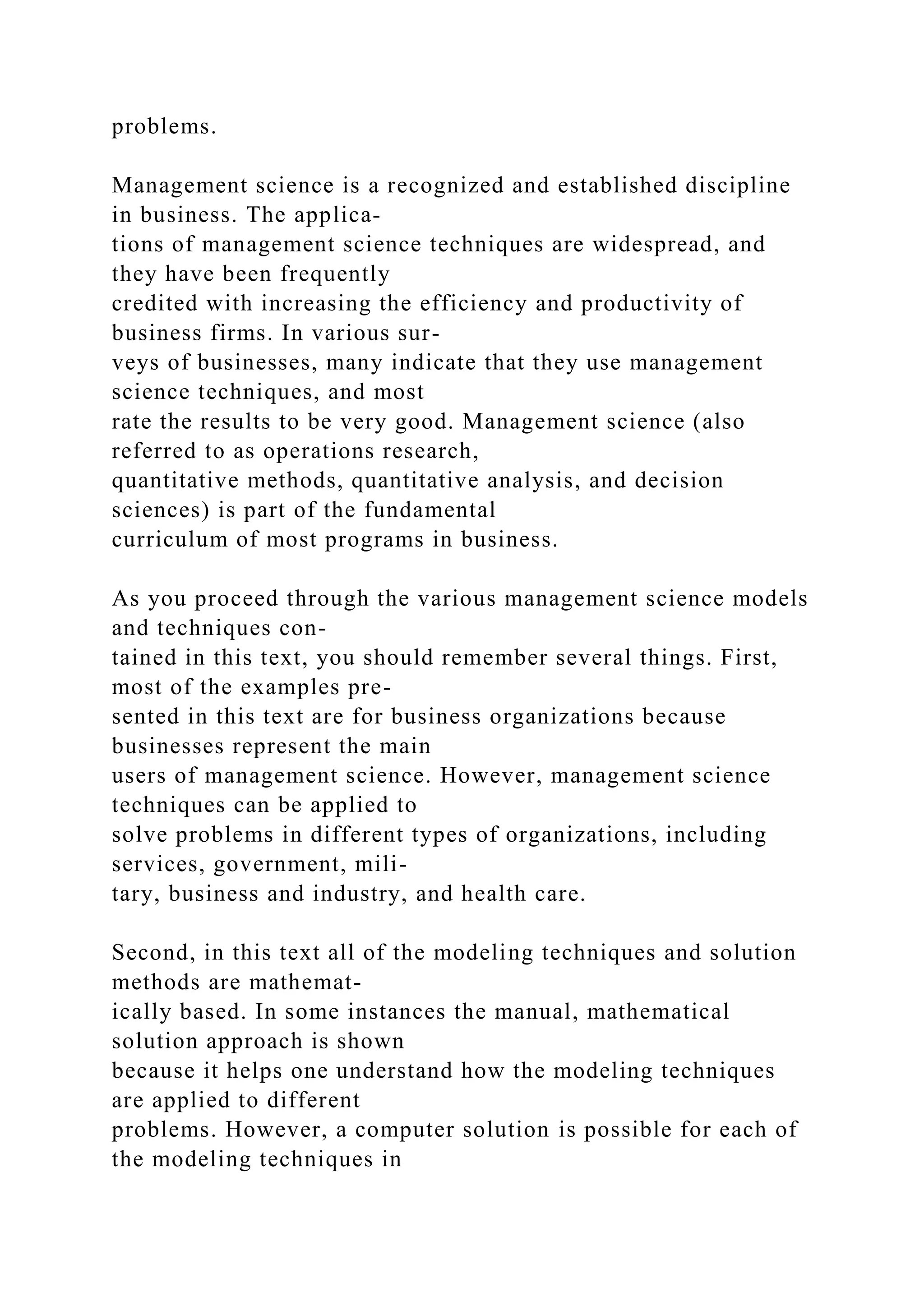 problems.
Management science is a recognized and established discipline
in business. The applica-
tions of management science techniques are widespread, and
they have been frequently
credited with increasing the efficiency and productivity of
business firms. In various sur-
veys of businesses, many indicate that they use management
science techniques, and most
rate the results to be very good. Management science (also
referred to as operations research,
quantitative methods, quantitative analysis, and decision
sciences) is part of the fundamental
curriculum of most programs in business.
As you proceed through the various management science models
and techniques con-
tained in this text, you should remember several things. First,
most of the examples pre-
sented in this text are for business organizations because
businesses represent the main
users of management science. However, management science
techniques can be applied to
solve problems in different types of organizations, including
services, government, mili-
tary, business and industry, and health care.
Second, in this text all of the modeling techniques and solution
methods are mathemat-
ically based. In some instances the manual, mathematical
solution approach is shown
because it helps one understand how the modeling techniques
are applied to different
problems. However, a computer solution is possible for each of
the modeling techniques in
 