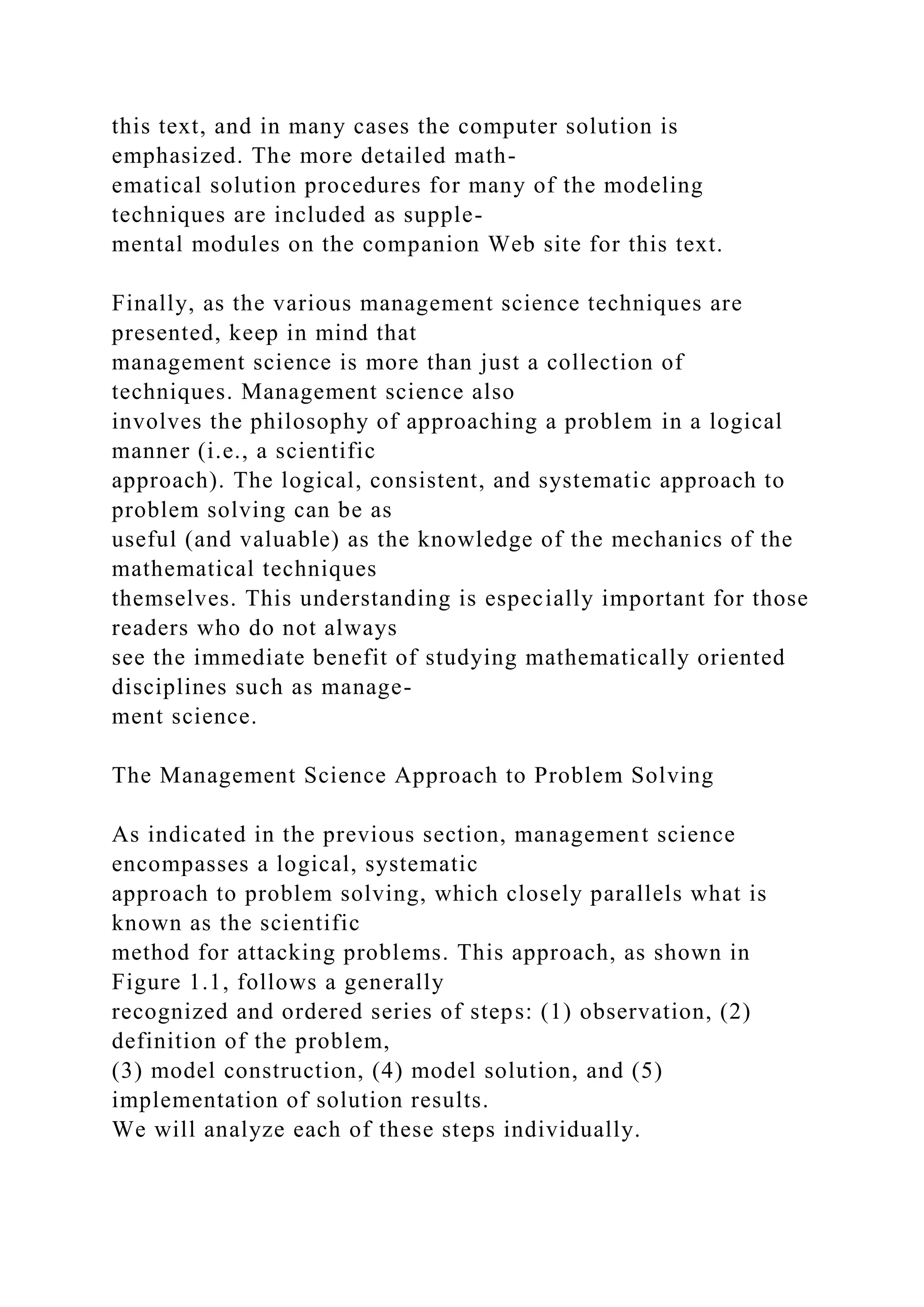 this text, and in many cases the computer solution is
emphasized. The more detailed math-
ematical solution procedures for many of the modeling
techniques are included as supple-
mental modules on the companion Web site for this text.
Finally, as the various management science techniques are
presented, keep in mind that
management science is more than just a collection of
techniques. Management science also
involves the philosophy of approaching a problem in a logical
manner (i.e., a scientific
approach). The logical, consistent, and systematic approach to
problem solving can be as
useful (and valuable) as the knowledge of the mechanics of the
mathematical techniques
themselves. This understanding is especially important for those
readers who do not always
see the immediate benefit of studying mathematically oriented
disciplines such as manage-
ment science.
The Management Science Approach to Problem Solving
As indicated in the previous section, management science
encompasses a logical, systematic
approach to problem solving, which closely parallels what is
known as the scientific
method for attacking problems. This approach, as shown in
Figure 1.1, follows a generally
recognized and ordered series of steps: (1) observation, (2)
definition of the problem,
(3) model construction, (4) model solution, and (5)
implementation of solution results.
We will analyze each of these steps individually.
 