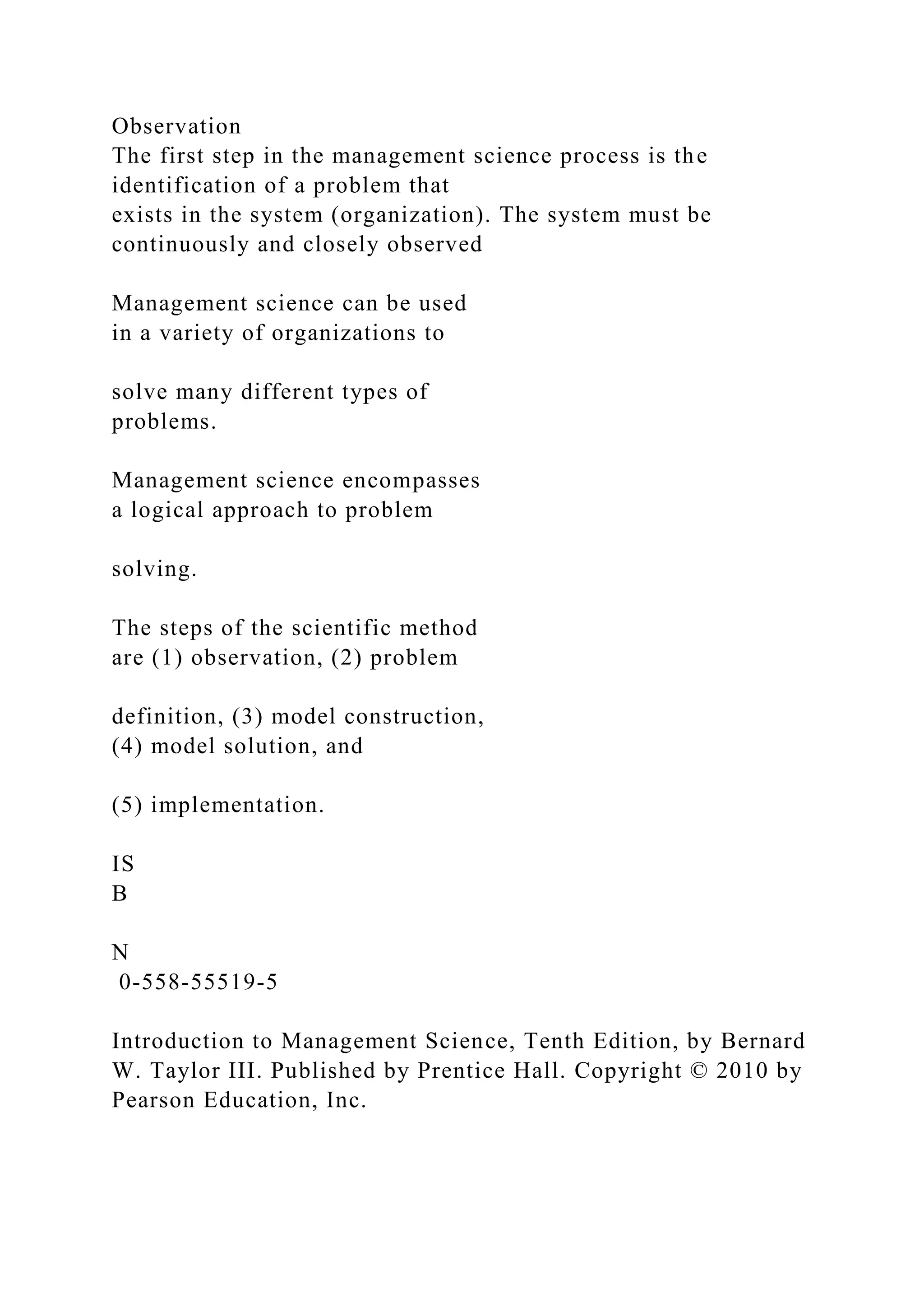 Observation
The first step in the management science process is the
identification of a problem that
exists in the system (organization). The system must be
continuously and closely observed
Management science can be used
in a variety of organizations to
solve many different types of
problems.
Management science encompasses
a logical approach to problem
solving.
The steps of the scientific method
are (1) observation, (2) problem
definition, (3) model construction,
(4) model solution, and
(5) implementation.
IS
B
N
0-558-55519-5
Introduction to Management Science, Tenth Edition, by Bernard
W. Taylor III. Published by Prentice Hall. Copyright © 2010 by
Pearson Education, Inc.
 