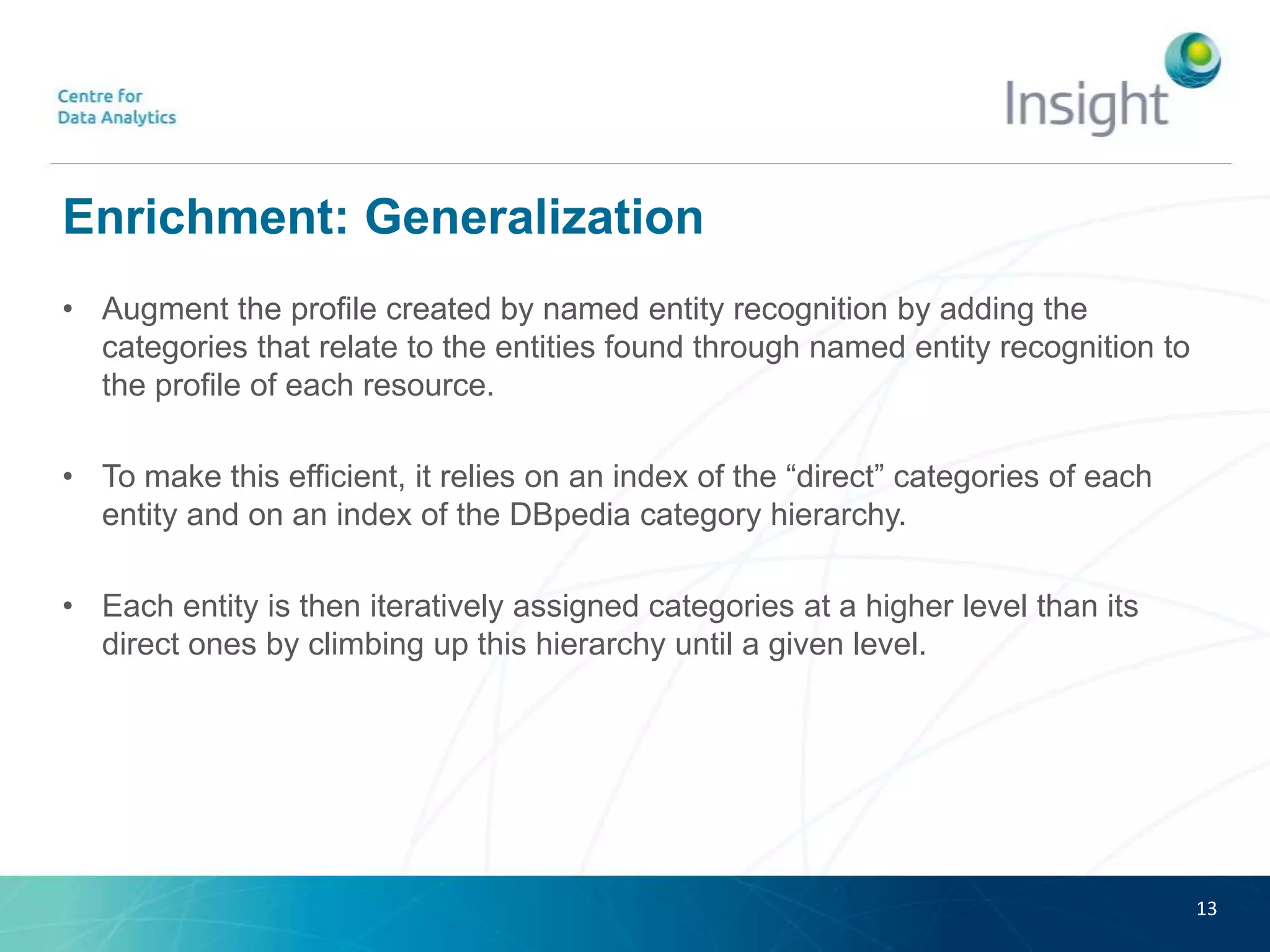 Enrichment: Generalization
• Augment the profile created by named entity recognition by adding the
categories that relate to the entities found through named entity recognition to
the profile of each resource.
• To make this efficient, it relies on an index of the “direct” categories of each
entity and on an index of the DBpedia category hierarchy.
• Each entity is then iteratively assigned categories at a higher level than its
direct ones by climbing up this hierarchy until a given level.
13
 