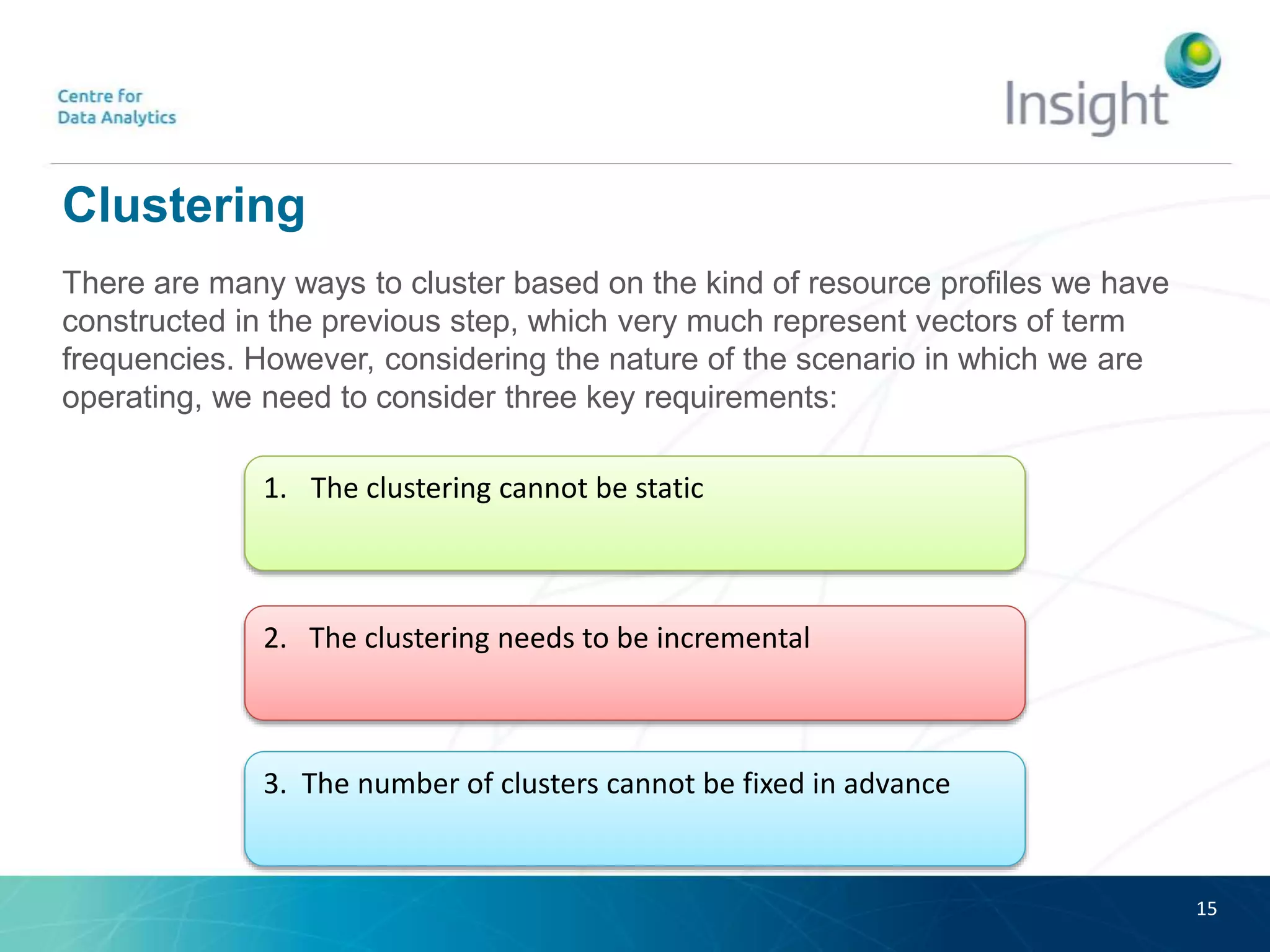 Clustering
There are many ways to cluster based on the kind of resource profiles we have
constructed in the previous step, which very much represent vectors of term
frequencies. However, considering the nature of the scenario in which we are
operating, we need to consider three key requirements:
15
1. The clustering cannot be static
2. The clustering needs to be incremental
3. The number of clusters cannot be fixed in advance
 