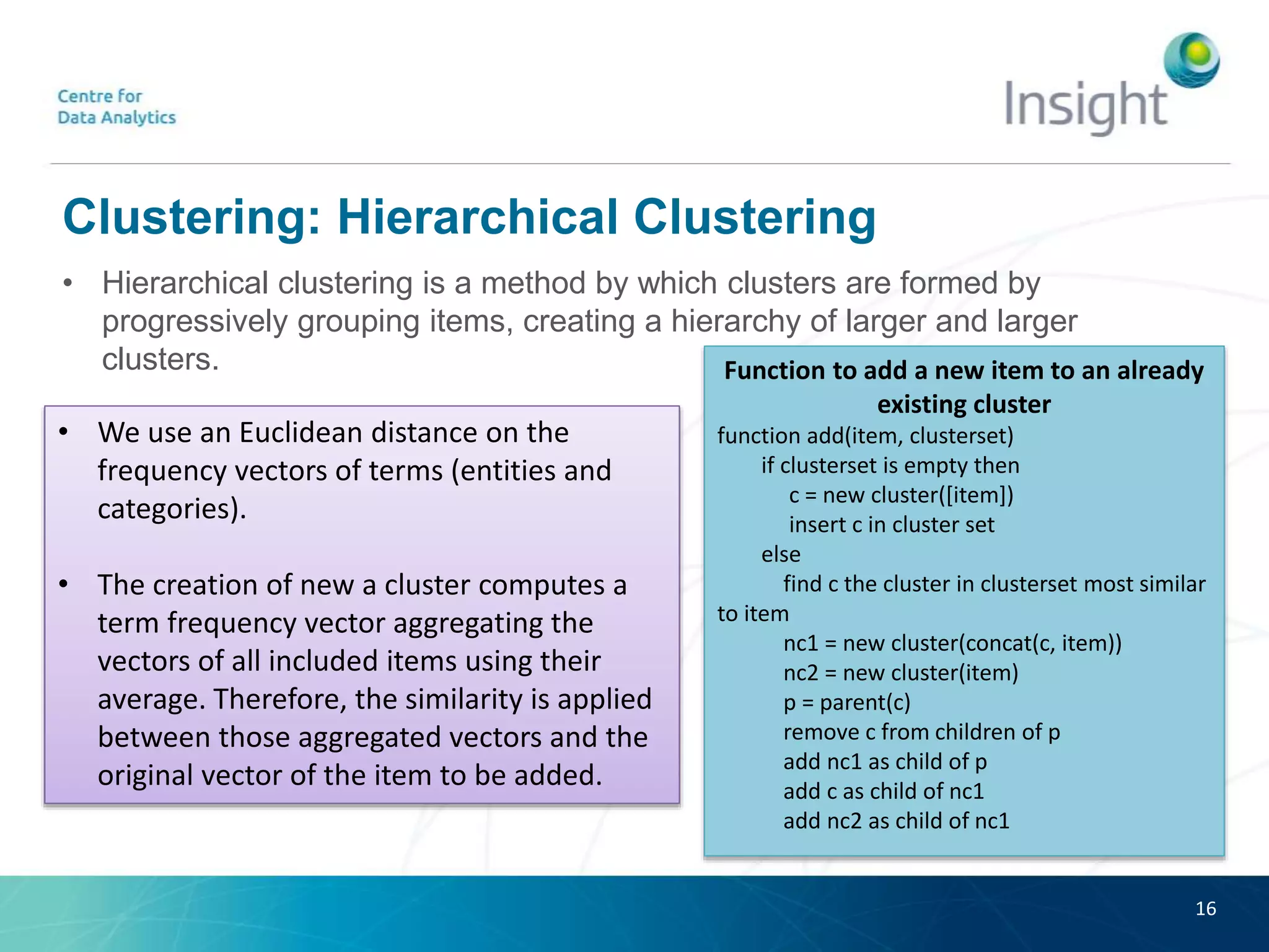 Clustering: Hierarchical Clustering
• Hierarchical clustering is a method by which clusters are formed by
progressively grouping items, creating a hierarchy of larger and larger
clusters.
16
Function to add a new item to an already
existing cluster
function add(item, clusterset)
if clusterset is empty then
c = new cluster([item])
insert c in cluster set
else
find c the cluster in clusterset most similar
to item
nc1 = new cluster(concat(c, item))
nc2 = new cluster(item)
p = parent(c)
remove c from children of p
add nc1 as child of p
add c as child of nc1
add nc2 as child of nc1
• We use an Euclidean distance on the
frequency vectors of terms (entities and
categories).
• The creation of new a cluster computes a
term frequency vector aggregating the
vectors of all included items using their
average. Therefore, the similarity is applied
between those aggregated vectors and the
original vector of the item to be added.
 