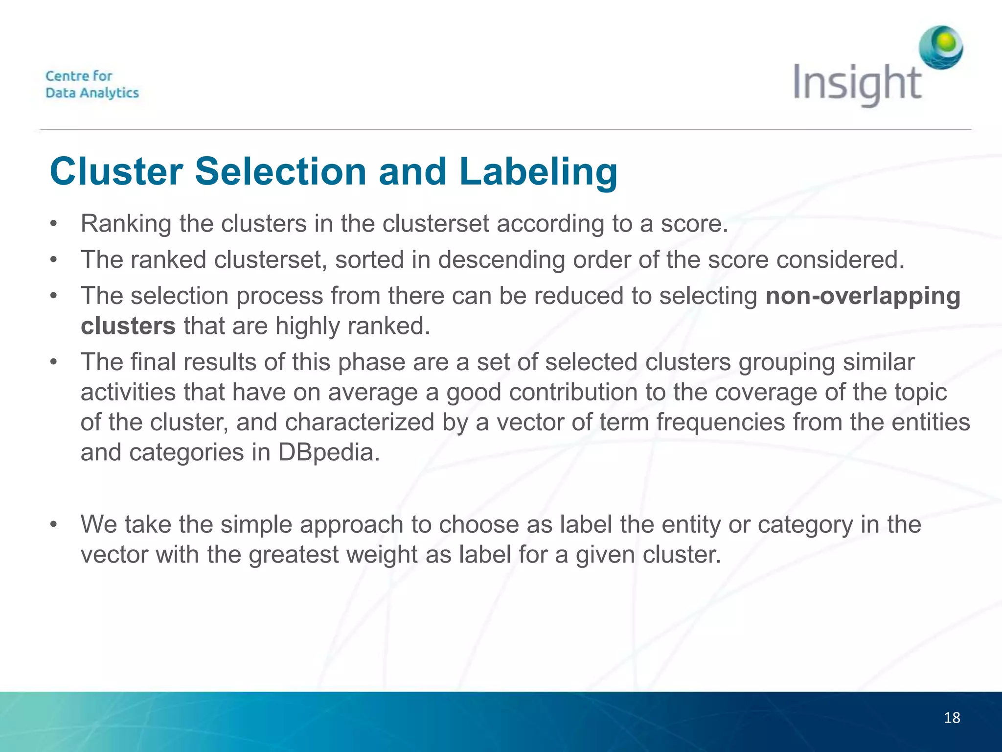Cluster Selection and Labeling
• Ranking the clusters in the clusterset according to a score.
• The ranked clusterset, sorted in descending order of the score considered.
• The selection process from there can be reduced to selecting non-overlapping
clusters that are highly ranked.
• The final results of this phase are a set of selected clusters grouping similar
activities that have on average a good contribution to the coverage of the topic
of the cluster, and characterized by a vector of term frequencies from the entities
and categories in DBpedia.
• We take the simple approach to choose as label the entity or category in the
vector with the greatest weight as label for a given cluster.
18
 