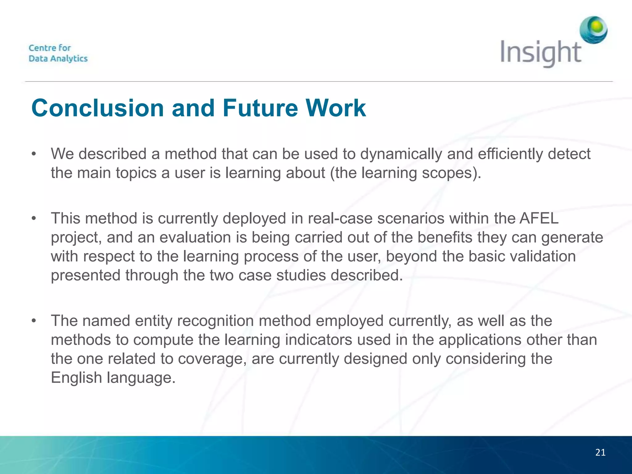 Conclusion and Future Work
• We described a method that can be used to dynamically and efficiently detect
the main topics a user is learning about (the learning scopes).
• This method is currently deployed in real-case scenarios within the AFEL
project, and an evaluation is being carried out of the benefits they can generate
with respect to the learning process of the user, beyond the basic validation
presented through the two case studies described.
• The named entity recognition method employed currently, as well as the
methods to compute the learning indicators used in the applications other than
the one related to coverage, are currently designed only considering the
English language.
21
 