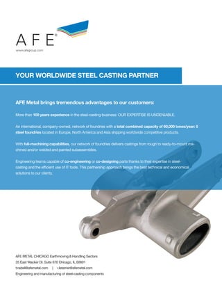 AFE
                            ®



www.afegroup.com




YOUR WORLDWIDE STEEL CASTING PARTNER



AFE Metal brings tremendous advantages to our customers:

More than 100 years experience in the steel-casting business: OUR EXPERTISE IS UNDENIABLE.


An international, company-owned, network of foundries with a total combined capacity of 60,000 tones/year: 5
steel foundries located in Europe, North America and Asia shipping worldwide competitive products.


With full-machining capabilities, our network of foundries delivers castings from rough to ready-to-mount ma-
chined and/or welded and painted subassemblies.


Engineering teams capable of co-engineering or co-designing parts thanks to their expertise in steel-
casting and the efficient use of IT tools. This partnership approach brings the best technical and economical
solutions to our clients.




AFE METAL CHICAGO Earthmoving & Handling Sectors
35 East Wacker Dr. Suite 670 Chicago, IL 60601
t.radell@afemetal.com   |       r.leterrier@afemetal.com
Engineering and manufacturing of steel-casting components
 