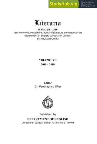 Literaria, ISSN: 2278-2710
Literaria
ISSN: 2278 - 2710
Peer Reviewed Annual Print Journal of Literature and Culture of the
Department of English, Gurucharan College,
Silchar, Assam, India
VOLUME-VII
2018 - 2019
Editor
Dr. Panthapriyo Dhar
Published by
DEPARTMENT OF ENGLISH
Gurucharan College, Silchar, Assam, India - 788004
 