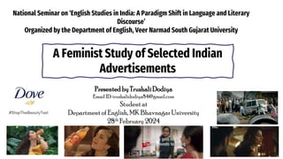 National Seminar on ‘English Studies in India: A Paradigm Shift in Language and Literary
Discourse’
Organized by the Department of English, Veer Narmad South Gujarat University
Presentedby TrushaliDodiya
Email ID: trushalidodiya84@gmail.com
Student at
Department of English, MK Bhavnagar University
28th February 2024
A Feminist Study of Selected Indian
Advertisements
 