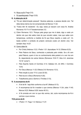 8



   h) Ricos na fé (Tiago 2:5).
   i) Fé aperfeiçoada (Tiago 2:22).
8) A obtenção da fé
   a) “Fé por determinação pessoal”. Noutras palavras, a pessoa decide crer. Tal
      idéia talvez derive da má compreensão de Marcos 11:22.
   b) “Todos têm fé residente”. Ou seja, todos já nascem com essa fé. Analise
      Romanos 10:17 e II Tessalonicenses 3:2.
   c) Citam Romanos 12:3: “Porque pela graça que me é dada, digo a cada um
      dentre vós que não saiba mais do que convém saber, mas que saiba com
      temperança, conforme a medida da fé que Deus repartiu a cada um”. Aí,
      basta conferir o contexto do próprio versículo (cada um dentre vós). Ver
      também Atos 14:27.
   d) Como obter fé:
      •   Por Cristo (Hebreus 12:2; I Pedro 1:21; Apocalipse 14:12; Efésios 6:23).
      •   Pela Palavra de Deus, conhecida e praticada pelo cristão. Se a fé vem
          pela Palavra, quem é rico no conhecimento dela poderá vir a ser rico em
          fé, dependendo de outros fatores (Romanos 10:8-17; Atos 4:4; Jeremias
          15:16 “comer”).
      •   Pelo Espírito Santo (II Coríntios 4:13; Gálatas 5:5, 22 ARC; I Coríntios
          12:9)
      •   Por Deus (Marcos 11:22; Efésios 2:8; Romanos 12:3).
      •   Pela oração (Lucas 17:5; Lucas 22:32).
      •   Pelo louvor a Deus (Romanos 4:20).
      •   Trabalhando para o Senhor (I Timóteo 3:13).
9) A recompensa da fé
      •   A lei da fé: “seja feito conforma a tua fé” (Mateus 8:13).
      •   A recompensa da fé é receber o que cremos (Marcos 11:24; João 11:40;
          Marcos 9:23; Mateus 9:29; Isaías 40:31).
      •   A fé consiste em crer no que não vemos, daí, outra recompensa da fé é
          vermos o que cremos.
10)A prova da fé
      •   I Pedro 1:7; Tiago 1:3; Hebreus 11:27.
 