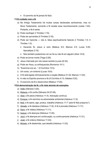 9



      •   O caminho da fé jamais foi fácil.
11)O cuidado com a fé
   a) No Antigo Testamento há muitas coisas declaradas santíssimas, mas no
      Novo Testamento, somente a fé recebe esse reconhecimento (Judas 1:20).
      Portanto, a fé é santa.
   b) Pode naufragar (I Timóteo 1:19).
   c) Pode ser pervertida (II Timóteo 2:18).
   d) Pode ser hipócrita — isto é, falsa espiritualmente falando (I Timóteo 1:5; II
      Timóteo 1:5).
      •   Havendo fé, Jesus a verá (Mateus 9:2; Marcos 2:5; Lucas 5:20;
          Apocalipse 2:19).
      •   Nós também poderemos ver se há ou não fé em alguém (Atos 14:9).
   e) Pode se tornar morta (Tiago 2:26).
   f) Jesus intercede por nós nesse sentido (Lucas 22:32).
   g) Pode ser fraca, ou enfraquecida (Romanos 14:1).
   h) “Examinai-vos se...” (II Coríntios 13:5).
   i) Um aviso, um sintoma (Lucas 18:8).
   j) A fé está ligada intrinsecamente a oração (Mateus 21:22; Marcos 11:24).
   k) A vida no Espírito promove a fé (II Coríntios 4:13; Gálatas 5:22).
   l) O exercício da fé a desenvolve (Mateus 17:20).
12)A demonstração da fé, a fé vista através de exemplos
   a) Adão (Gênesis 3:20).
   b) Rebeca: a fé confia (Gênesis 24:57-58).
   c) Abel: a fé adora (Hebreus 11:4). Adoração contínua.
   d) Enoque: a fé caminha na adversidade ambiental (Hebreus 11:5).
   e) Noé: a fé opera, age, produz, trabalha (Hebreus 11:7 “pela fé Noé preparou”).
   f) Abraão: a fé obedece (Hebreus 11:8). A fé é provada (Hebreus 11:17).
   g) Sara: a fé vitaliza (Hebreus 11:11).
   h) Isaque: a fé abençoa (Hebreus 11:20).
   i) Jacó: a fé abençoa em continuação, ou continuamente (Hebreus 11:21).
   j) José: a fé ordena (Hebreus 11:22).
   k) Moisés: a fé destemida, que desafia (Hebreus 11:23).
 
