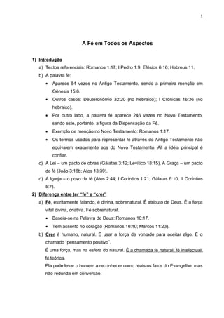 1




                          A Fé em Todos os Aspectos


1) Introdução
   a) Textos referenciais: Romanos 1:17; I Pedro 1:9; Efésios 6:16; Hebreus 11.
   b) A palavra fé:
      •   Aparece 54 vezes no Antigo Testamento, sendo a primeira menção em
          Gênesis 15:6.
      •   Outros casos: Deuteronômio 32:20 (no hebraico); I Crônicas 16:36 (no
          hebraico).
      •   Por outro lado, a palavra fé aparece 246 vezes no Novo Testamento,
          sendo este, portanto, a figura da Dispensação da Fé.
      •   Exemplo de menção no Novo Testamento: Romanos 1:17.
      •   Os termos usados para representar fé através do Antigo Testamento não
          equivalem exatamente aos do Novo Testamento. Ali a idéia principal é
          confiar.
   c) A Lei – um pacto de obras (Gálatas 3:12; Levítico 18:15). A Graça – um pacto
      de fé (João 3:16b; Atos 13:39).
   d) A Igreja – o povo da fé (Atos 2:44; I Coríntios 1:21; Gálatas 6:10; II Coríntios
      5:7).
2) Diferença entre ter “fé” e “crer”
   a) Fé, estritamente falando, é divina, sobrenatural. É atributo de Deus. É a força
      vital divina, criativa. Fé sobrenatural.
      •   Baseia-se na Palavra de Deus: Romanos 10:17.
      •   Tem assento no coração (Romanos 10:10; Marcos 11:23).
   b) Crer é humano, natural. É usar a força de vontade para aceitar algo. É o
      chamado “pensamento positivo”.
      É uma força, mas na esfera do natural. É a chamada fé natural, fé intelectual,
      fé teórica.
      Ela pode levar o homem a reconhecer como reais os fatos do Evangelho, mas
      não redunda em conversão.
 