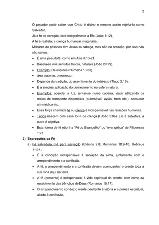 2



     O pecador pode saber que Cristo é divino e mesmo assim rejeita-lo como
     Salvador.
     Já a fé do coração, leva integralmente a Ele (João 1:12).
     A fé é realista; a crença humana é imaginária.
     Milhares de pessoas tem Jesus na cabeça, mas não no coração, por isso não
     são salvas.
     •   É uma pseudofé, como em Atos 8:13-21.
     •   Baseia-se nos sentidos físicos, naturais (João 20:29).
     •   Exemplo: Os espiões (Números 13:33).
     •   Seu assento: o intelecto.
     •   Depende da tradição, do assentimento do intelecto (Tiago 2:19).
     •   É a simples aplicação do conhecimento na esfera natural.
     •   Exemplos: acender a luz, sentar-se numa cadeira, viajar utilizando os
         meios de transporte disponíveis (automóvel, avião, trem etc.), consultar
         um médico etc.
     •   Essa força chamada fé ou crença é indispensável nas relações humanas.
     •   Todos nascem com essa força de crença (I João 5:9a). Ela é subjetiva, a
         outra é objetiva.
     •   Esta forma de fé não é a “Fé do Evangelho” ou “evangélica” de Filipenses
         1:27.
3) Expressões da Fé
  a) Fé salvadora. Fé para salvação (Efésios 2:8; Romanos 10:9-10; Hebreus
     11:31).
     •   É a condição indispensável à salvação da alma, juntamente com o
         arrependimento e a confissão.
     •   A fé, o arrependimento e a confissão devem acompanhar o crente toda a
         sua vida aqui na terra.
     •   A fé (presente) é indispensável à vida espiritual do crente, bem como ao
         recebimento das bênçãos de Deus (Romanos 10:17).
     •   O arrependimento conduz o crente penitente à vitória e a pureza espiritual,
         aliado à confissão.
 