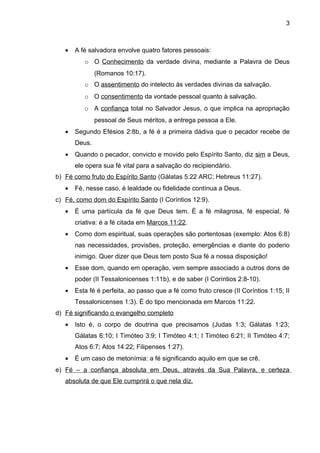 3



   •   A fé salvadora envolve quatro fatores pessoais:
          o O Conhecimento da verdade divina, mediante a Palavra de Deus
               (Romanos 10:17).
          o O assentimento do intelecto às verdades divinas da salvação.
          o O consentimento da vontade pessoal quanto à salvação.
          o A confiança total no Salvador Jesus, o que implica na apropriação
               pessoal de Seus méritos, a entrega pessoa a Ele.
   •   Segundo Efésios 2:8b, a fé é a primeira dádiva que o pecador recebe de
       Deus.
   •   Quando o pecador, convicto e movido pelo Espírito Santo, diz sim a Deus,
       ele opera sua fé vital para a salvação do recipiendário.
b) Fé como fruto do Espírito Santo (Gálatas 5:22 ARC; Hebreus 11:27).
   •   Fé, nesse caso, é lealdade ou fidelidade contínua a Deus.
c) Fé, como dom do Espírito Santo (I Coríntios 12:9).
   •   É uma partícula da fé que Deus tem. É a fé milagrosa, fé especial, fé
       criativa: é a fé citada em Marcos 11:22.
   •   Como dom espiritual, suas operações são portentosas (exemplo: Atos 6:8)
       nas necessidades, provisões, proteção, emergências e diante do poderio
       inimigo. Quer dizer que Deus tem posto Sua fé a nossa disposição!
   •   Esse dom, quando em operação, vem sempre associado a outros dons de
       poder (II Tessalonicenses 1:11b), e de saber (I Coríntios 2:8-10).
   •   Esta fé é perfeita, ao passo que a fé como fruto cresce (II Coríntios 1:15; II
       Tessalonicenses 1:3). É do tipo mencionada em Marcos 11:22.
d) Fé significando o evangelho completo
   •   Isto é, o corpo de doutrina que precisamos (Judas 1:3; Gálatas 1:23;
       Gálatas 6:10; I Timóteo 3:9; I Timóteo 4:1; I Timóteo 6:21; II Timóteo 4:7;
       Atos 6:7; Atos 14:22; Filipenses 1:27).
   •   É um caso de metonímia: a fé significando aquilo em que se crê.
e) Fé – a confiança absoluta em Deus, através da Sua Palavra, e certeza
   absoluta de que Ele cumprirá o que nela diz.
 