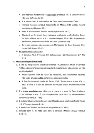 4



      •   Em Hebreus “fundamento” é hupóstasis (Hebreus 11:1 é uma descrição,
          não uma definição da fé).
      •   A fé, nesse caso, é tanto confiar em Deus, como confiar-se a Deus.
      •   Primeira menção no Novo Testamento em Mateus 8:10 (pistis), mesmo
          termo que em Hebreus 11:1.
      •   Essa fé é baseada na Palavra de Deus (Romanos 10:17).
      •   Ela não é um fim em si; é um meio para se alcançar um fim bíblico. Quem
          faz tudo é Deus, sendo a fé o veículo (Hebreus 11:6). Não é apenas um
          sentimento, mas confiança firme em Deus (Mateus 9:29).
      •   Deve ser pessoal, não apenas a do Mensageiro de Deus (marcos 5:34;
          Lucas 8:48; Lucas 18:42).
   f) Fé significando a vida cristã
      •   II Coríntios 13:5; I Timóteo 3:9; Colossenses 1:23; Colossenses 2:7; Tito
          1:13.
4) O valor ou importância da fé
   a) É vital ou indispensável ao salvo (Romanos 1:17; Romanos 11:20; II Coríntios
      1:24b). não somente somos salvos pela fé, mas também só podemos ter vida
      espiritual pela fé.
      •   Muitos querem viver da razão, do raciocínio, dos sentimentos. Quando
          não estão emocionados, acham que estão desviados!
      •   A fé é fundamental, basilar (II Pedro 1:5-9: “Acrescente a vossa fé”), ou
          seja, é sobre a fé que se edificam as virtudes cristãs enumeradas neste
          texto.
   b) É a única condição para obtermos a graça e o favor de Deus (Hebreus
      11:6b; Gênesis 4:4-5). É pois indispensável para início do relacionamento
      com Deus (Hebreus 11:6b).
   c) É indispensável, juntamente com a santificação, para a salvação final (I Pedro
      1:5; II Tessalonicenses 2:13).
   d) É essencial à Palavra de Deus em nós (Hebreus 4:2 ARA).
   e) Religião sem fé de nada vale para a salvação (Mateus 23:23; Hebreus
      3:18-19).
 
