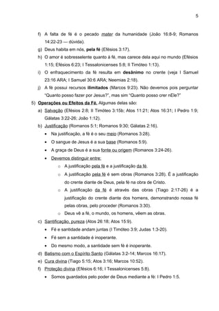 5



   f) A falta de fé é o pecado mater da humanidade (João 16:8-9; Romanos
      14:22-23 — dúvida).
   g) Deus habita em nós, pela fé (Efésios 3:17).
   h) O amor é sobresselente quanto à fé, mas carece dela aqui no mundo (Efésios
      1:15; Efésios 6:23; I Tessalonicenses 5:8; II Timóteo 1:13).
   i) O enfraquecimento da fé resulta em desânimo no crente (veja I Samuel
      23:16 ARA; I Samuel 30:6 ARA; Neemias 2:18).
   j) A fé possui recursos ilimitados (Marcos 9:23). Não devemos pois perguntar
      “Quanto posso fazer por Jesus?”, mas sim “Quanto posso crer nEle?”
5) Operações ou Efeitos da Fé. Algumas delas são:
   a) Salvação (Efésios 2:8; II Timóteo 3:15b; Atos 11:21; Atos 16:31; I Pedro 1:9;
      Gálatas 3:22-26; João 1:12).
   b) Justificação (Romanos 5:1; Romanos 9:30; Gálatas 2:16).
      •   Na justificação, a fé é o seu meio (Romanos 3:28).
      •   O sangue de Jesus é a sua base (Romanos 5:9).
      •   A graça de Deus é a sua fonte ou origem (Romanos 3:24-26).
      •   Devemos distinguir entre:
             o A justificação pela fé e a justificação da fé.
             o A justificação pela fé é sem obras (Romanos 3:28). É a justificação
                do crente diante de Deus, pela fé na obra de Cristo.
             o A justificação da fé é através das obras (Tiago 2:17-26) é a
                justificação do crente diante dos homens, demonstrando nossa fé
                pelas obras, pelo proceder (Romanos 3:30).
             o Deus vê a fé, o mundo, os homens, vêem as obras.
   c) Santificação, pureza (Atos 26:18; Atos 15:9).
      •   Fé e santidade andam juntas (I Timóteo 3:9; Judas 1:3-20).
      •   Fé sem a santidade é inoperante.
      •   Do mesmo modo, a santidade sem fé é inoperante.
   d) Batismo com o Espírito Santo (Gálatas 3:2-14; Marcos 16:17).
   e) Cura divina (Tiago 5:15; Atos 3:16; Marcos 10:52).
   f) Proteção divina (Efésios 6:16; I Tessalonicenses 5:8).
      •   Somos guardados pelo poder de Deus mediante a fé: I Pedro 1:5.
 