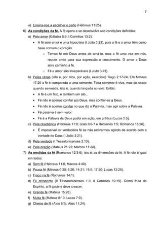 7



   u) Ensina-nos a escolher o certo (Hebreus 11:25).
6) As condições da fé. A fé opera e se desenvolve sob condições definidas:
   a) Pelo amor (Gálatas 5:6; I Coríntios 13:2).
      •   A fé sem amor é uma hipocrisia (I João 3:23), pois a fé e o amor têm como
          base comum o coração.
               o Temos fé em Deus antes de amá-lo, mas a fé uma vez em nós,
                  requer amor para sua expressão e crescimento. O amor a Deus
                  abre caminho à fé.
               o Fé e amor são inseparáveis (I João 3:23).
   b) Pelas obras (isto é, por atos, por ação, exercício) Tiago 2:17-24. Em Mateus
      17:20 a fé é comparada a uma semente. Toda semente é viva, mas só nasce
      quando semeada, isto é, quando lançada ao solo. Então:
      •   A fé é um fato, e também um ato...
      •   Fé não é apenas confiar em Deus, mas confiar-se a Deus.
      •   Fé não é apenas confiar no que diz a Palavra, mas agir sobre a Palavra.
      •   Fé passiva é sem valor.
      •   Fé é a Palavra de Deus posta em ação, em prática (Lucas 5:5).
   c) Pela obediência (Hebreus 11:8; João 9:6-7 e Romanos 1:5; Romanos 16:26).
      •   É impossível ter verdadeira fé se não estivermos agindo de acordo com a
          vontade de Deus (I João 3:21).
   d) Pela verdade (I Tessalonicenses 2:13).
   e) Pela oração (Mateus 21:22; Marcos 11:24).
7) As medidas da fé (Romanos 12:3-6), isto é, as dimensões da fé. A fé não é igual
   em todos:
   a) Sem fé (Hebreus 11:6; Marcos 4:40).
   b) Pouca fé (Mateus 6:30; 8:26; 14:31; 16:8; 17:20; Lucas 12:28).
   c) Fraco na fé (Romanos 14:1).
   d) Fé crescente (II Tessalonicenses 1:3; II Coríntios 10:15). Como fruto do
      Espírito, a fé pode e deve crescer.
   e) Grande fé (Mateus 15:28).
   f) Muita fé (Mateus 8:10; Lucas 7:9).
   g) Cheios de fé (Atos 6:%; Atos 11:24).
 