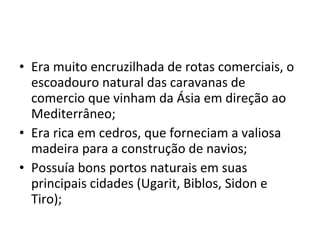 • Era muito encruzilhada de rotas comerciais, o
escoadouro natural das caravanas de
comercio que vinham da Ásia em direção ao
Mediterrâneo;
• Era rica em cedros, que forneciam a valiosa
madeira para a construção de navios;
• Possuía bons portos naturais em suas
principais cidades (Ugarit, Biblos, Sidon e
Tiro);
 