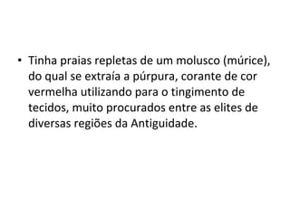 • Tinha praias repletas de um molusco (múrice),
do qual se extraía a púrpura, corante de cor
vermelha utilizando para o tingimento de
tecidos, muito procurados entre as elites de
diversas regiões da Antiguidade.
 