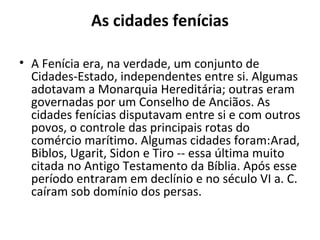 As cidades fenícias
• A Fenícia era, na verdade, um conjunto de
Cidades-Estado, independentes entre si. Algumas
adotavam a Monarquia Hereditária; outras eram
governadas por um Conselho de Anciãos. As
cidades fenícias disputavam entre si e com outros
povos, o controle das principais rotas do
comércio marítimo. Algumas cidades foram:Arad,
Biblos, Ugarit, Sidon e Tiro -- essa última muito
citada no Antigo Testamento da Bíblia. Após esse
período entraram em declínio e no século VI a. C.
caíram sob domínio dos persas.
 