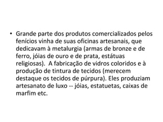 • Grande parte dos produtos comercializados pelos
fenícios vinha de suas oficinas artesanais, que
dedicavam à metalurgia (armas de bronze e de
ferro, jóias de ouro e de prata, estátuas
religiosas). A fabricação de vidros coloridos e à
produção de tintura de tecidos (merecem
destaque os tecidos de púrpura). Eles produziam
artesanato de luxo -- jóias, estatuetas, caixas de
marfim etc.
 
