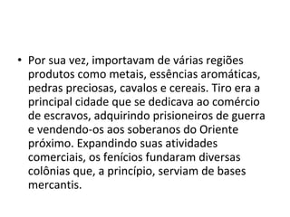 • Por sua vez, importavam de várias regiões
produtos como metais, essências aromáticas,
pedras preciosas, cavalos e cereais. Tiro era a
principal cidade que se dedicava ao comércio
de escravos, adquirindo prisioneiros de guerra
e vendendo-os aos soberanos do Oriente
próximo. Expandindo suas atividades
comerciais, os fenícios fundaram diversas
colônias que, a princípio, serviam de bases
mercantis.
 