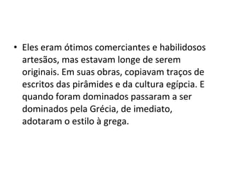 • Eles eram ótimos comerciantes e habilidosos
artesãos, mas estavam longe de serem
originais. Em suas obras, copiavam traços de
escritos das pirâmides e da cultura egípcia. E
quando foram dominados passaram a ser
dominados pela Grécia, de imediato,
adotaram o estilo à grega.
 