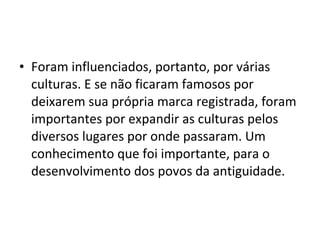 • Foram influenciados, portanto, por várias
culturas. E se não ficaram famosos por
deixarem sua própria marca registrada, foram
importantes por expandir as culturas pelos
diversos lugares por onde passaram. Um
conhecimento que foi importante, para o
desenvolvimento dos povos da antiguidade.
 