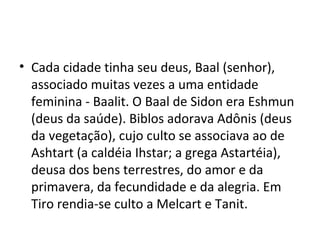 • Cada cidade tinha seu deus, Baal (senhor),
associado muitas vezes a uma entidade
feminina - Baalit. O Baal de Sidon era Eshmun
(deus da saúde). Biblos adorava Adônis (deus
da vegetação), cujo culto se associava ao de
Ashtart (a caldéia Ihstar; a grega Astartéia),
deusa dos bens terrestres, do amor e da
primavera, da fecundidade e da alegria. Em
Tiro rendia-se culto a Melcart e Tanit.
 