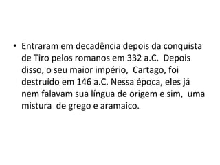 • Entraram em decadência depois da conquista
de Tiro pelos romanos em 332 a.C. Depois
disso, o seu maior império, Cartago, foi
destruído em 146 a.C. Nessa época, eles já
nem falavam sua língua de origem e sim, uma
mistura de grego e aramaico.
 