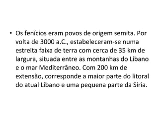 • Os fenícios eram povos de origem semita. Por
volta de 3000 a.C., estabeleceram-se numa
estreita faixa de terra com cerca de 35 km de
largura, situada entre as montanhas do Líbano
e o mar Mediterrâneo. Com 200 km de
extensão, corresponde a maior parte do litoral
do atual Líbano e uma pequena parte da Síria.
 