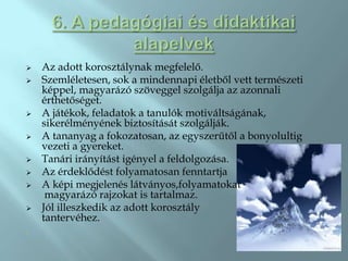    Az adott korosztálynak megfelelő.
   Szemléletesen, sok a mindennapi életből vett természeti
    képpel, magyarázó szöveggel szolgálja az azonnali
    érthetőséget.
   A játékok, feladatok a tanulók motiváltságának,
    sikerélményének biztosítását szolgálják.
   A tananyag a fokozatosan, az egyszerűtől a bonyolultig
    vezeti a gyereket.
   Tanári irányítást igényel a feldolgozása.
   Az érdeklődést folyamatosan fenntartja
   A képi megjelenés látványos,folyamatokat
     magyarázó rajzokat is tartalmaz.
   Jól illeszkedik az adott korosztály
    tantervéhez.
.
 