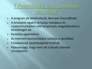    A program jól áttekinthető, könnyen használható
   A feladatok egyéni tempójú haladásra és
    csoportmunkában való kooperatív megoldásokra is
    lehetőséget ad.
   Kezelése egyértelmű.
   Az internet hasznosítására sarkalja a tanulókat.
   Feladatainak újszerűségével motivál.
   Hiányossága, hogy nem ad a tanuló számára
    visszajelzést.

.
 