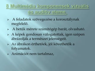     A feladatok szövegezése a korosztálynak
    megfelelő.
    A betűk mérete számítógép barát, olvasható.
   A képek gondosan válogatottak, igen szépen
    ábrázolják a természet jelenségeit.
   Az ábrákon érthetőek, jól követhetők a
    folyamatok.
   Animációt nem tartalmaz,
 