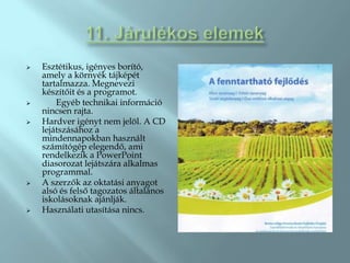    Esztétikus, igényes borító,
    amely a környék tájképét
    tartalmazza. Megnevezi
    készítőit és a programot.
       Egyéb technikai információ
    nincsen rajta.
   Hardver igényt nem jelöl. A CD
    lejátszásához a
    mindennapokban használt
    számítógép elegendő, ami
    rendelkezik a PowerPoint
    diasorozat lejátszára alkalmas
    programmal.
   A szerzők az oktatási anyagot
    alsó és felső tagozatos általános
    iskolásoknak ajánlják.
   Használati utasítása nincs.
 