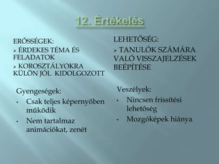 ŐÉҷ:                  LEHETŐSÉG:
 ÉRDEKES TÉMA ÉS            TANULÓK SZÁMÁRA
FELADATOK                   VALÓ VISSZAJELZÉSEK
 KOROSZTÁLYOKRA            BEÉPÍTÉSE
KÜLÖN JÓL KIDOLGOZOTT

Gyengeségek:                Veszélyek:
• Csak teljes képernyőben   • Nincsen frissítési
  működik                     lehetőség
• Nem tartalmaz             • Mozgóképek hiánya
  animációkat, zenét
 