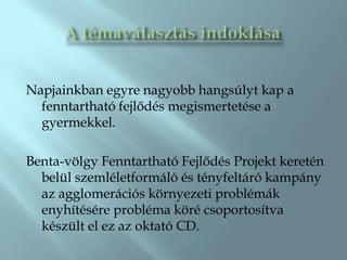 Napjainkban egyre nagyobb hangsúlyt kap a
  fenntartható fejlődés megismertetése a
  gyermekkel.

Benta-völgy Fenntartható Fejlődés Projekt keretén
  belül szemléletformáló és tényfeltáró kampány
  az agglomerációs környezeti problémák
  enyhítésére probléma köré csoportosítva
  készült el ez az oktató CD.
 