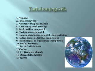 1. Nyitólap
2.Tartalomjegyzék
3. Az üzenet megfogalmazása
4. A tananyag rendszerűsége
5. Struktúrális szempontok
6. Navigációs szempontok
7. Kommunikációs szempontok –interaktivitás
8. Pedagógiai és didaktikai szempontok
9. Pszichológiai és ergonómiai szempontok
10. Műfaji kérdések
11. Technikai kérdések
12.Online
13. CD járulékos elemek
14. Összesített értékelés
15. Szerző
 